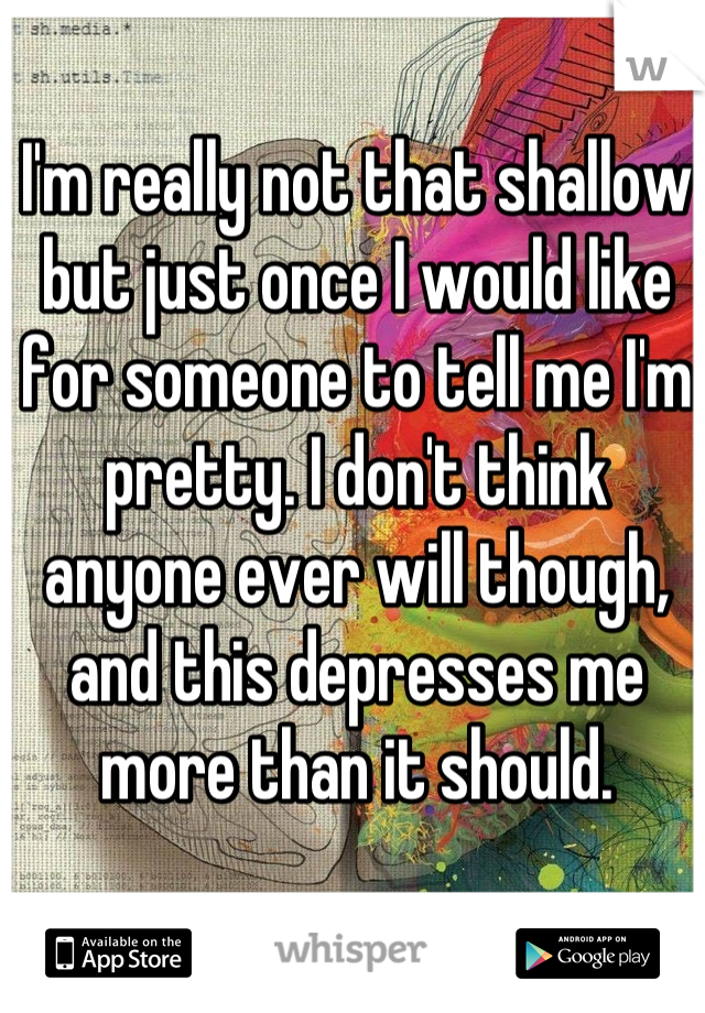 I'm really not that shallow but just once I would like for someone to tell me I'm pretty. I don't think anyone ever will though, and this depresses me more than it should.