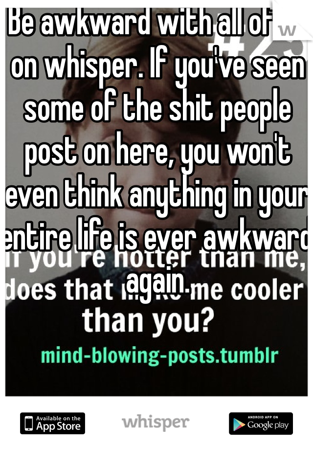 Be awkward with all of us on whisper. If you've seen some of the shit people post on here, you won't even think anything in your entire life is ever awkward again.