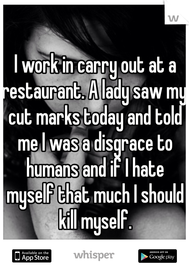 I work in carry out at a restaurant. A lady saw my cut marks today and told me I was a disgrace to humans and if I hate myself that much I should kill myself. 
