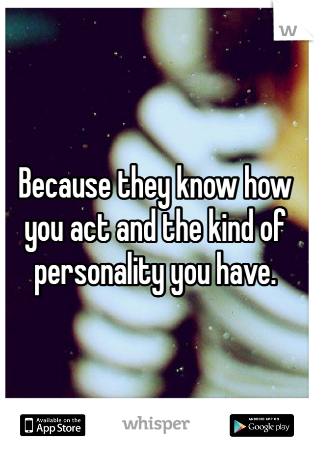 Because they know how you act and the kind of personality you have. 