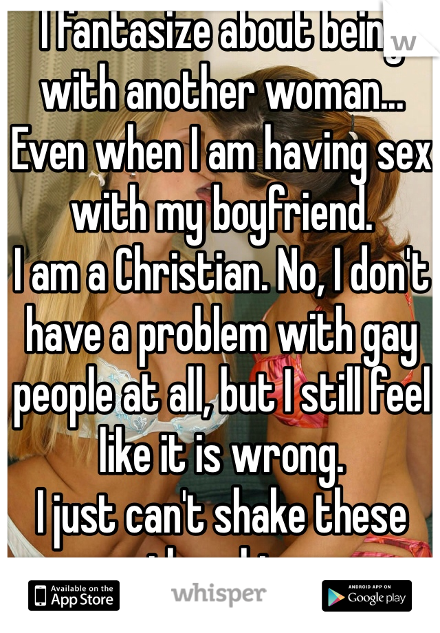 I fantasize about being with another woman... Even when I am having sex with my boyfriend.
I am a Christian. No, I don't have a problem with gay people at all, but I still feel like it is wrong. 
I just can't shake these thoughts