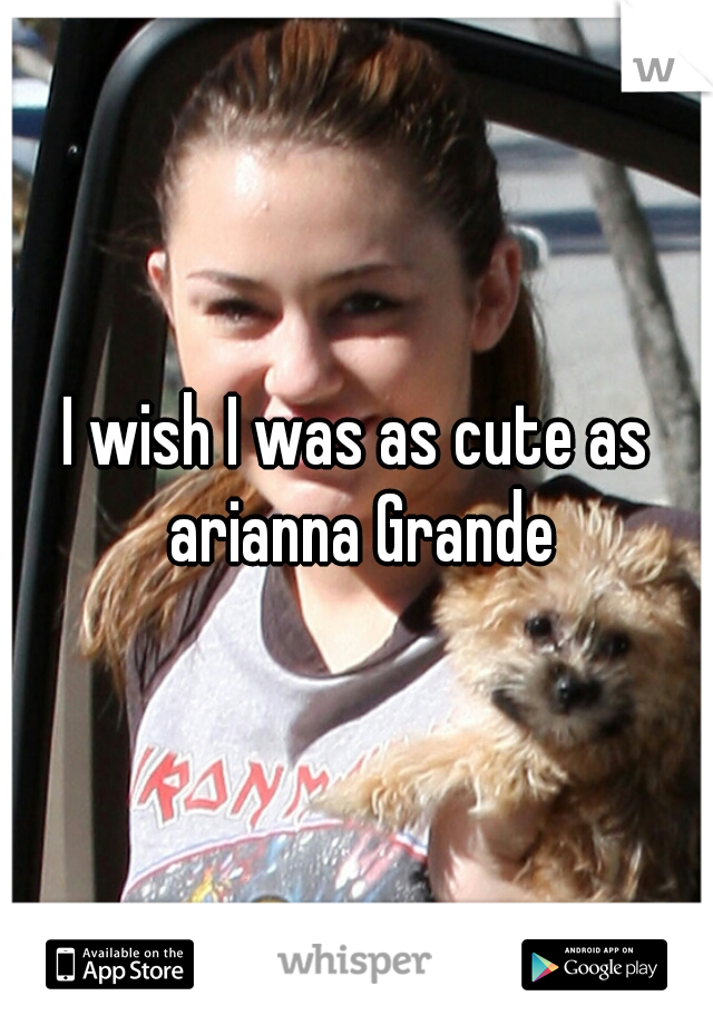 I wish I was as cute as arianna Grande