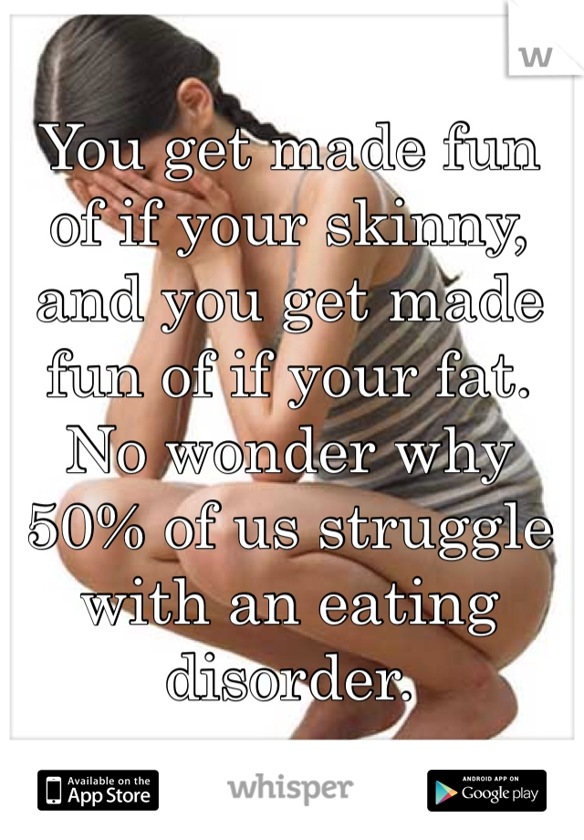 You get made fun of if your skinny, and you get made fun of if your fat. No wonder why 50% of us struggle with an eating disorder.