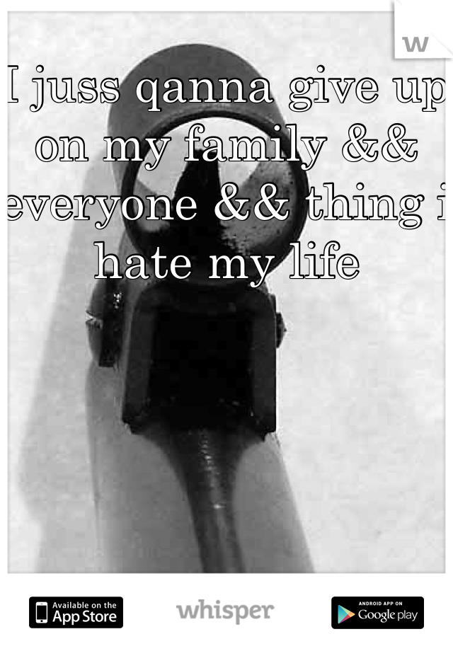 I juss qanna give up on my family && everyone && thing i hate my life 