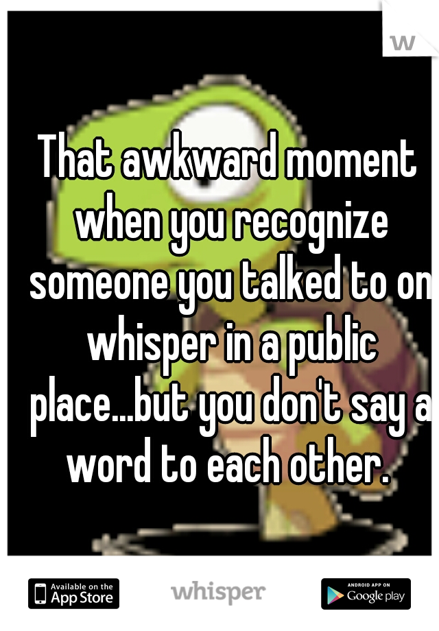 That awkward moment when you recognize someone you talked to on whisper in a public place...but you don't say a word to each other. 