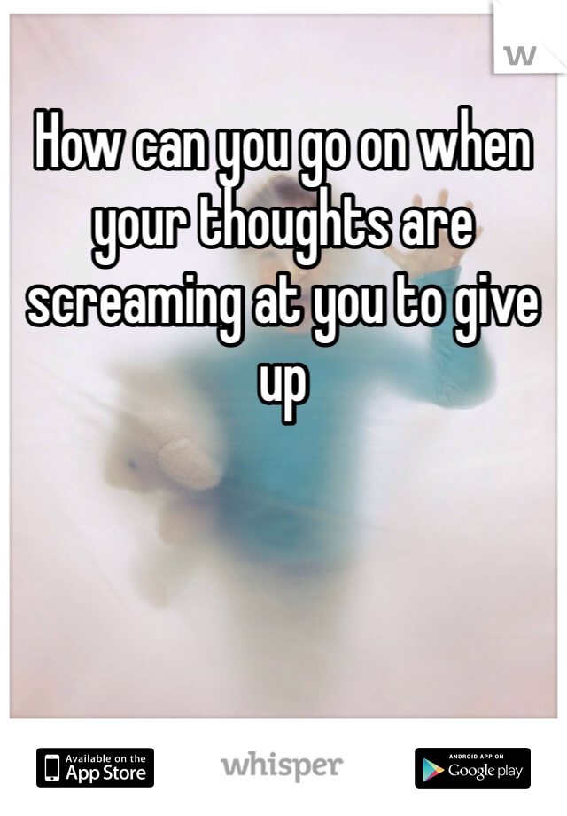 How can you go on when your thoughts are screaming at you to give up