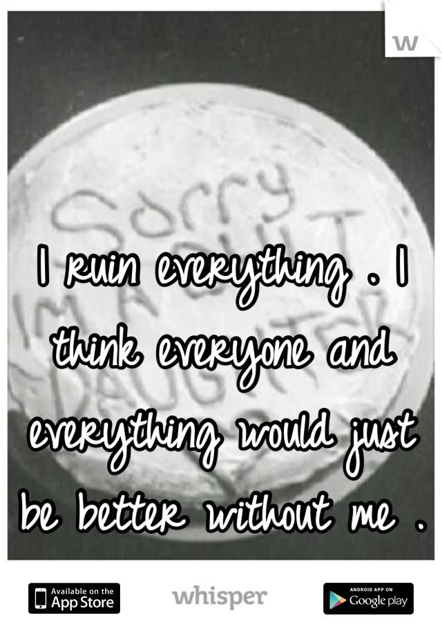 I ruin everything . I think everyone and everything would just be better without me . 