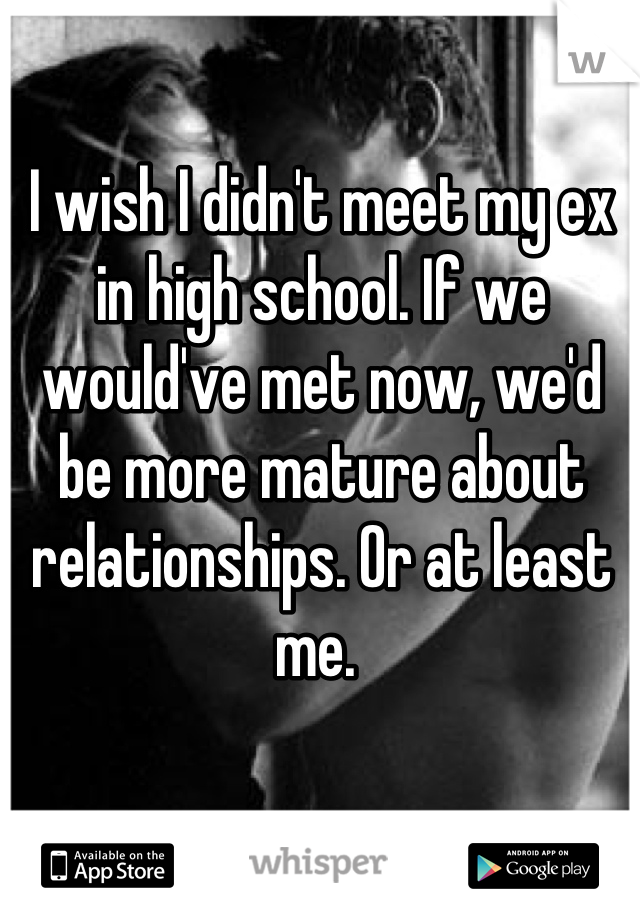 I wish I didn't meet my ex in high school. If we would've met now, we'd be more mature about relationships. Or at least me. 
