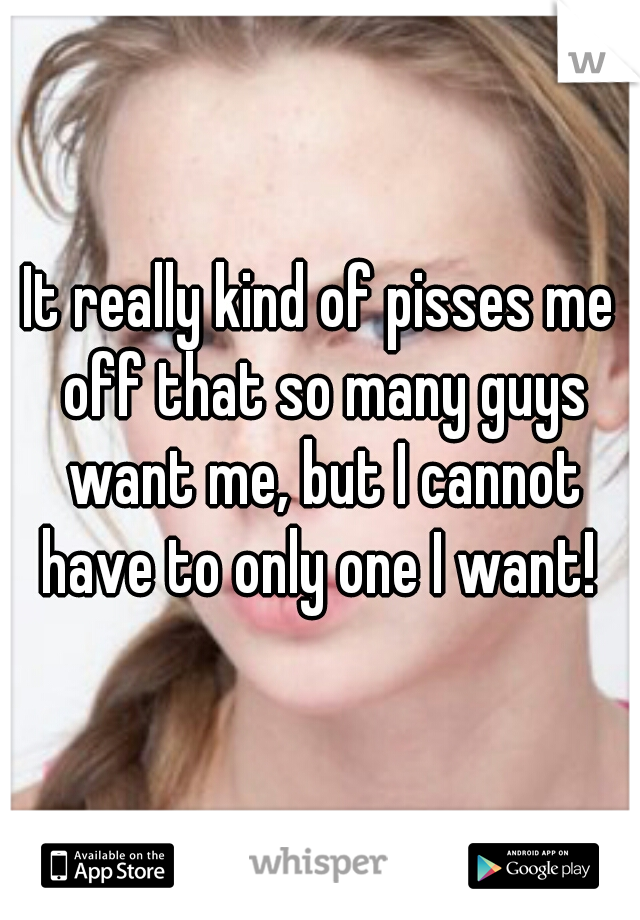 It really kind of pisses me off that so many guys want me, but I cannot have to only one I want! 