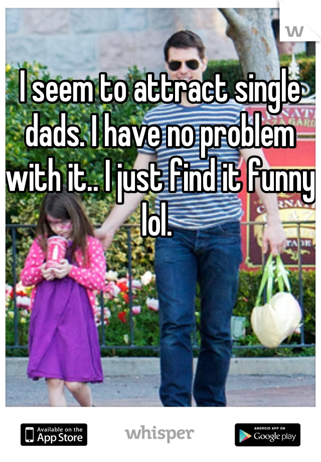 I seem to attract single dads. I have no problem with it.. I just find it funny lol. 