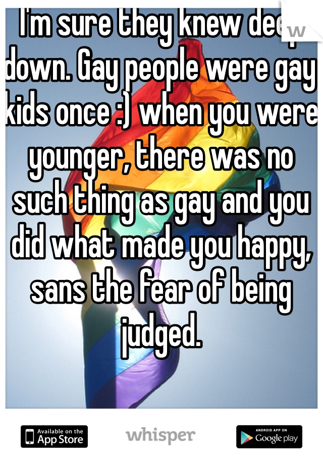 I'm sure they knew deep down. Gay people were gay kids once :) when you were younger, there was no such thing as gay and you did what made you happy, sans the fear of being judged.