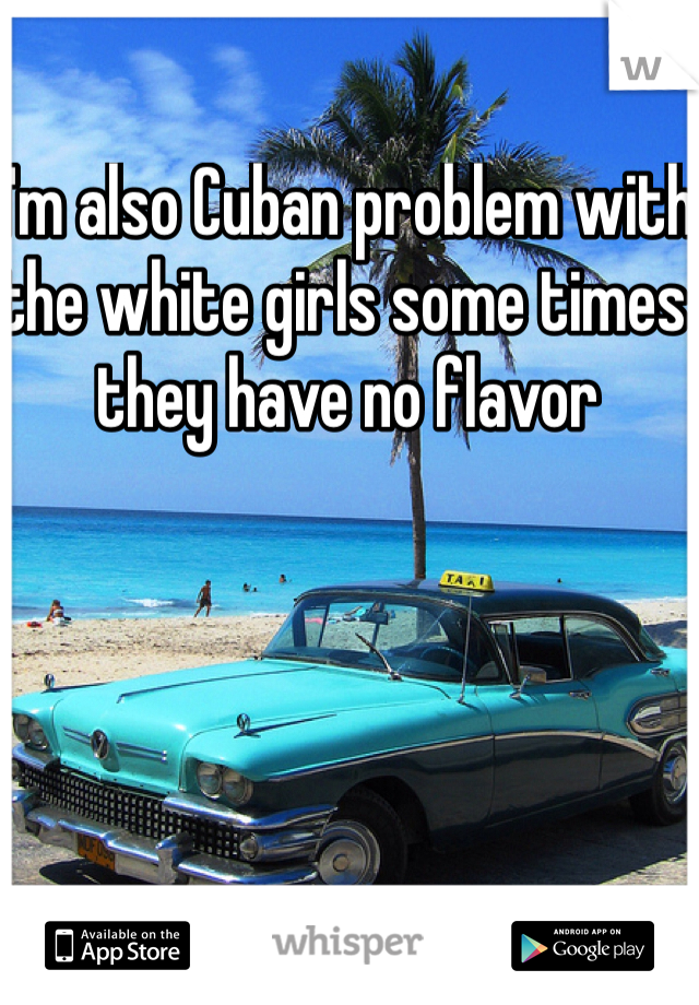 I'm also Cuban problem with the white girls some times they have no flavor 