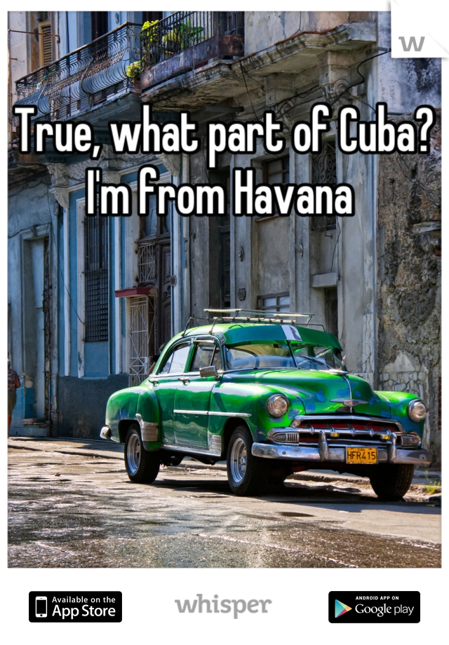 True, what part of Cuba? I'm from Havana 