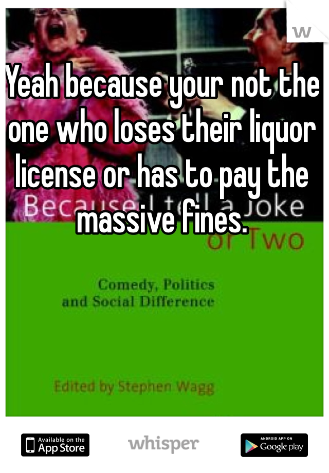 Yeah because your not the one who loses their liquor license or has to pay the massive fines. 