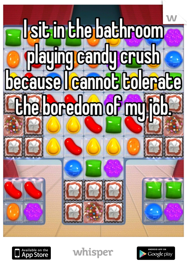 I sit in the bathroom playing candy crush because I cannot tolerate the boredom of my job.
