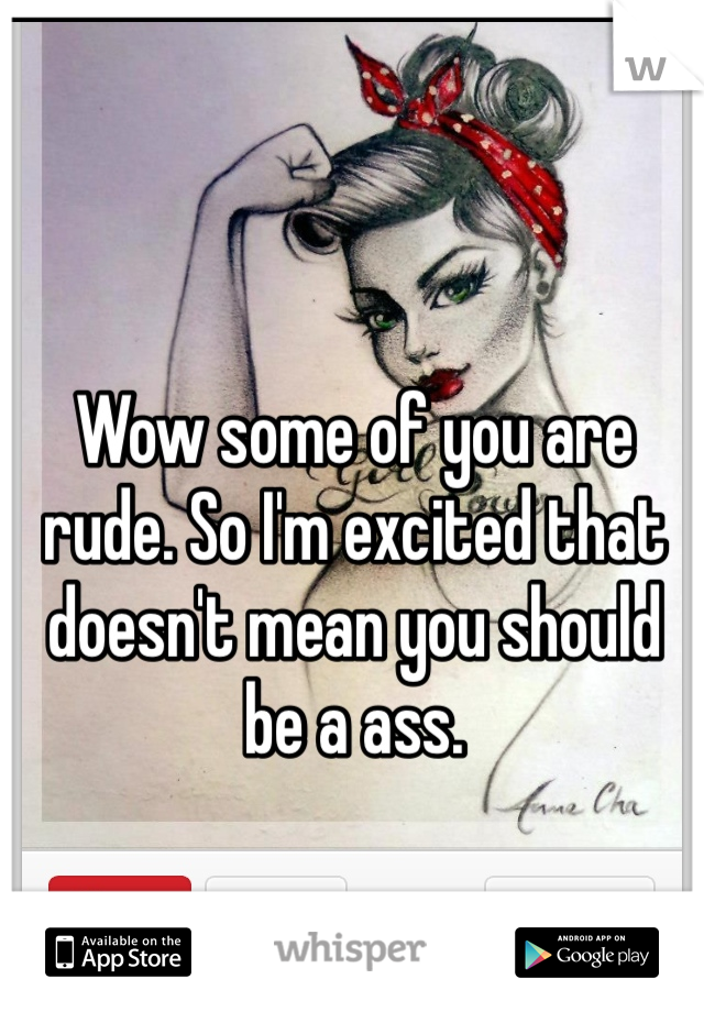 Wow some of you are rude. So I'm excited that doesn't mean you should be a ass. 
