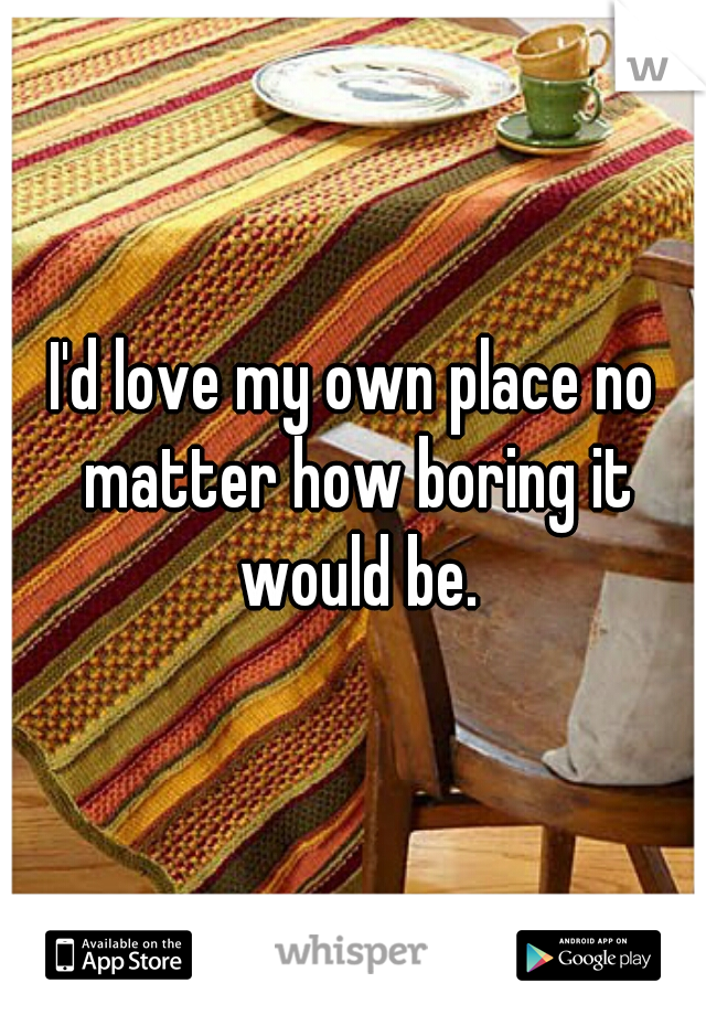 I'd love my own place no matter how boring it would be.