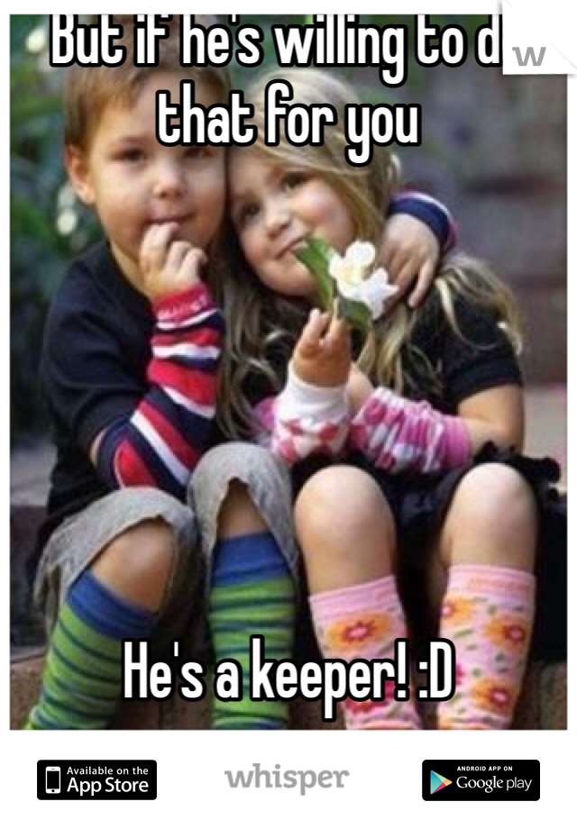 But if he's willing to do that for you






He's a keeper! :D
