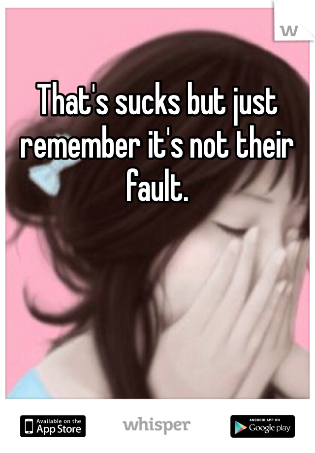 That's sucks but just remember it's not their fault.