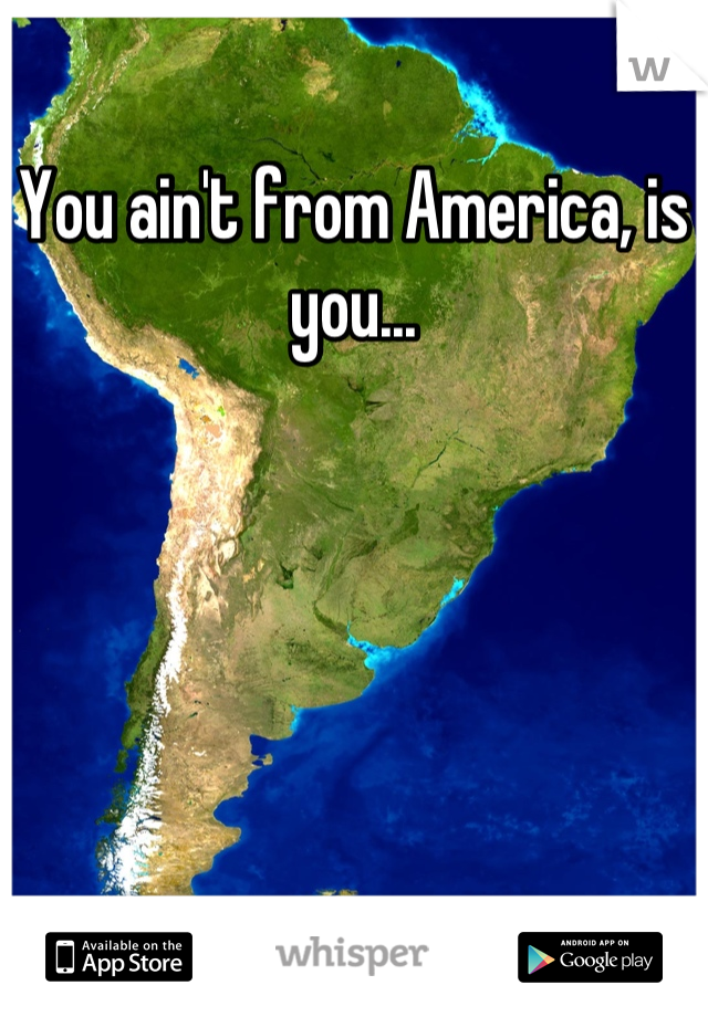 You ain't from America, is you...