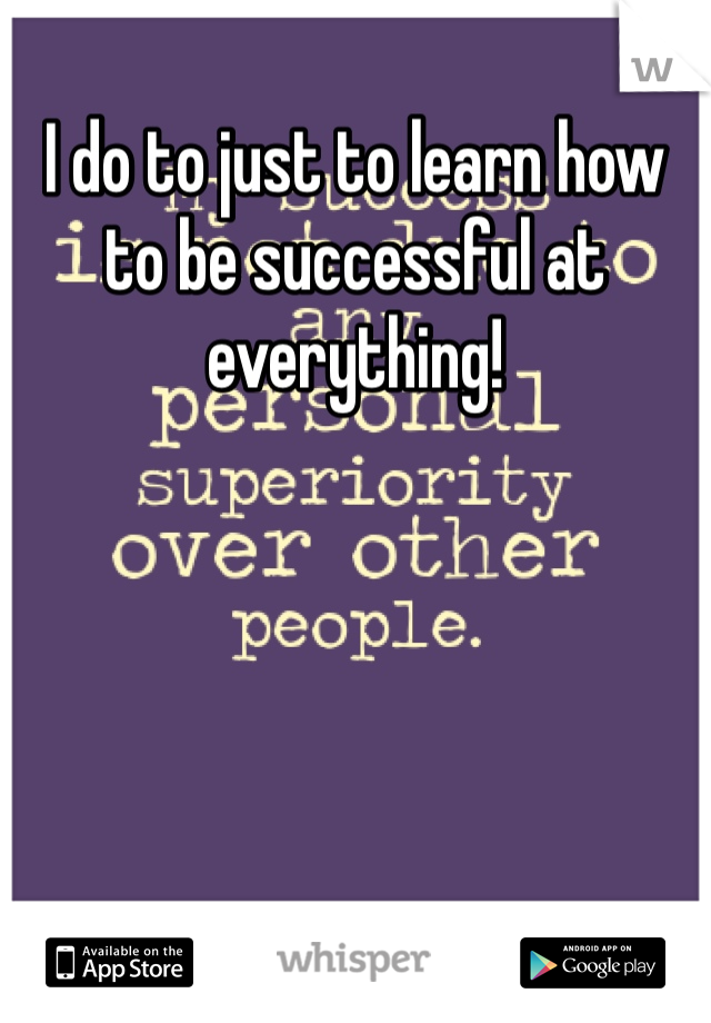 I do to just to learn how to be successful at everything!