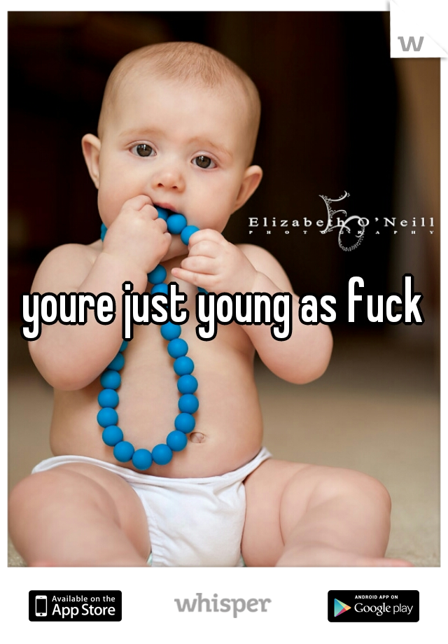 youre just young as fuck
