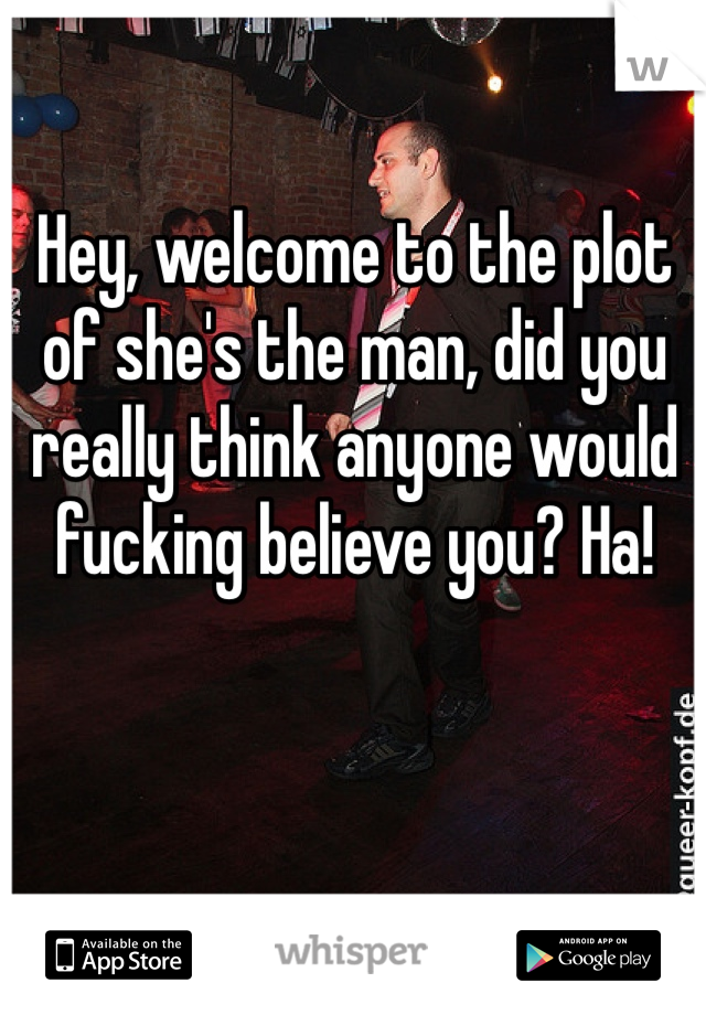 Hey, welcome to the plot of she's the man, did you really think anyone would fucking believe you? Ha! 