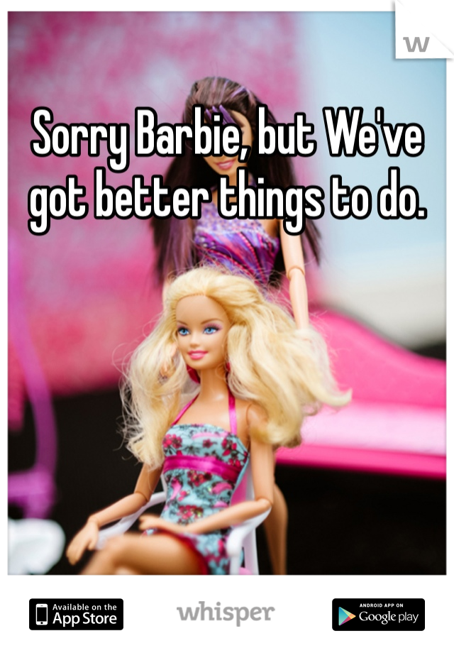 Sorry Barbie, but We've got better things to do. 