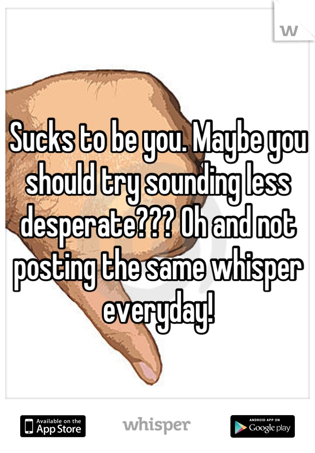 Sucks to be you. Maybe you should try sounding less desperate??? Oh and not posting the same whisper everyday!