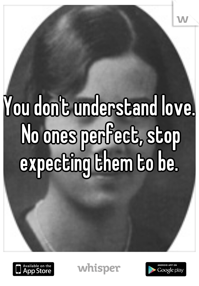 You don't understand love. No ones perfect, stop expecting them to be. 