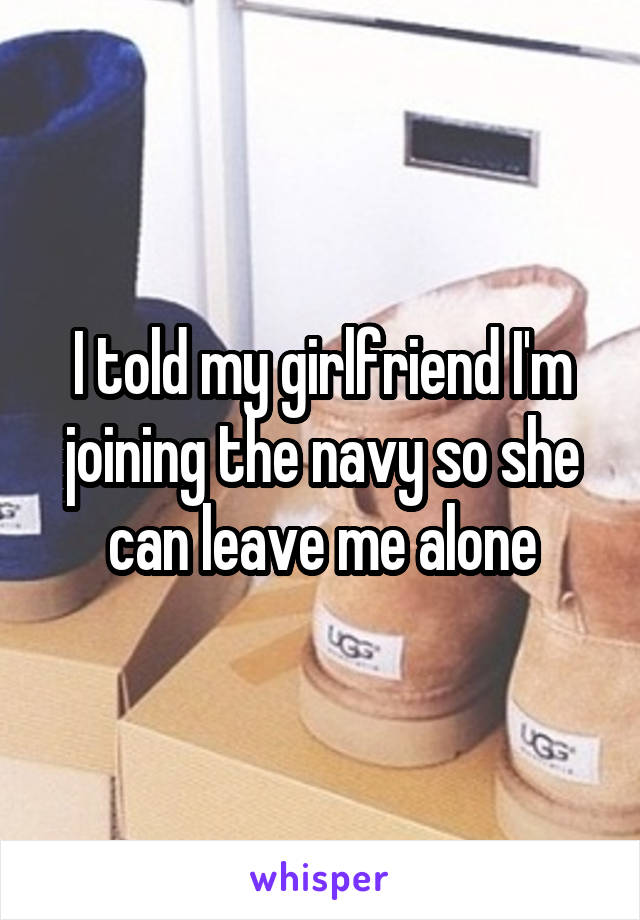 I told my girlfriend I'm joining the navy so she can leave me alone