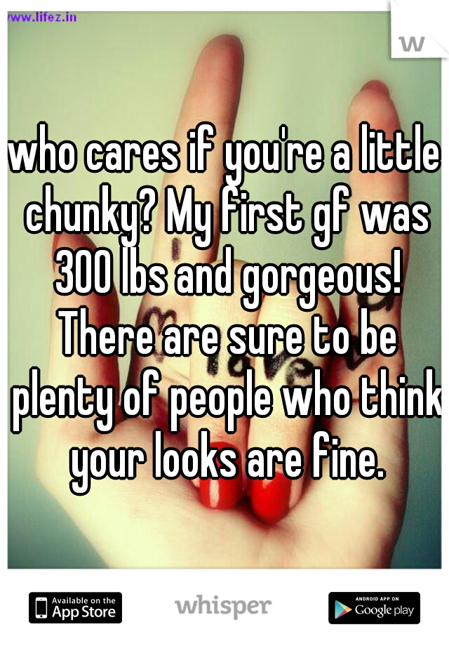 who cares if you're a little chunky? My first gf was 300 lbs and gorgeous! There are sure to be plenty of people who think your looks are fine.