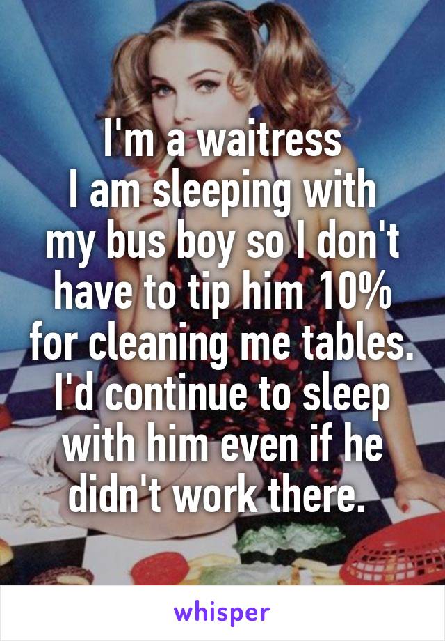 I'm a waitress
I am sleeping with my bus boy so I don't have to tip him 10% for cleaning me tables.
I'd continue to sleep with him even if he didn't work there. 