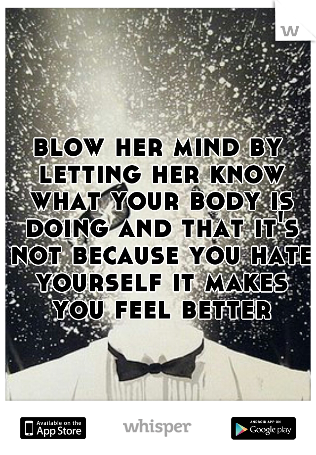 blow her mind by letting her know what your body is doing and that it's not because you hate yourself it makes you feel better