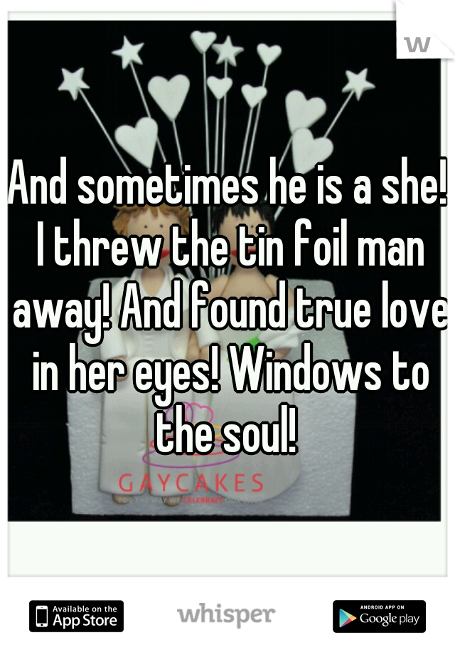 And sometimes he is a she! I threw the tin foil man away! And found true love in her eyes! Windows to the soul! 