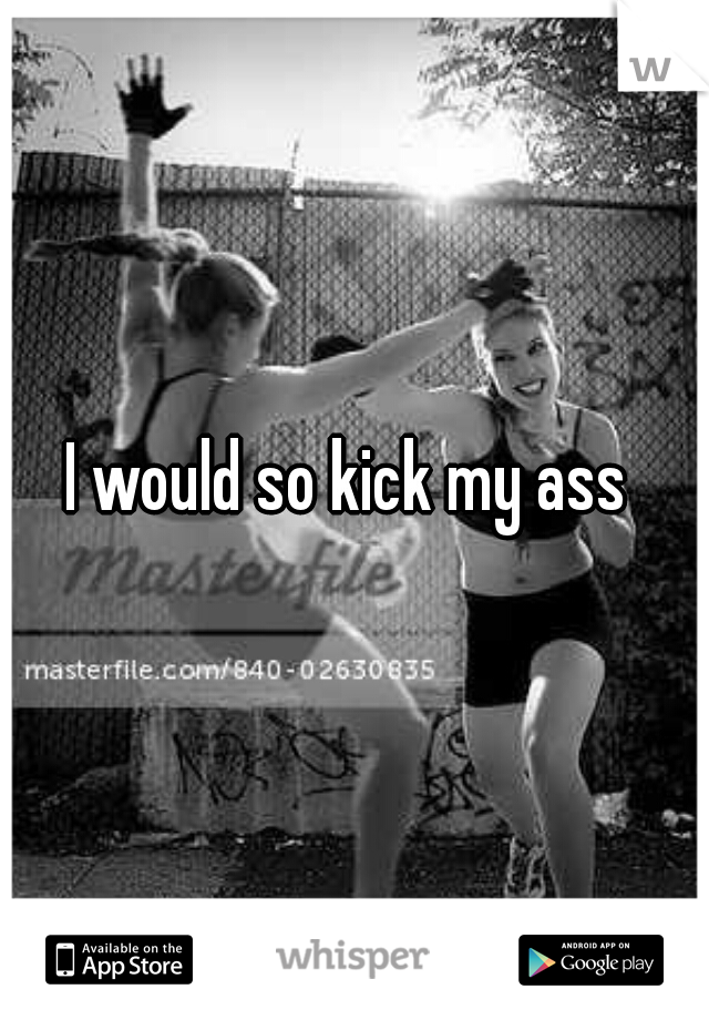 I would so kick my ass 