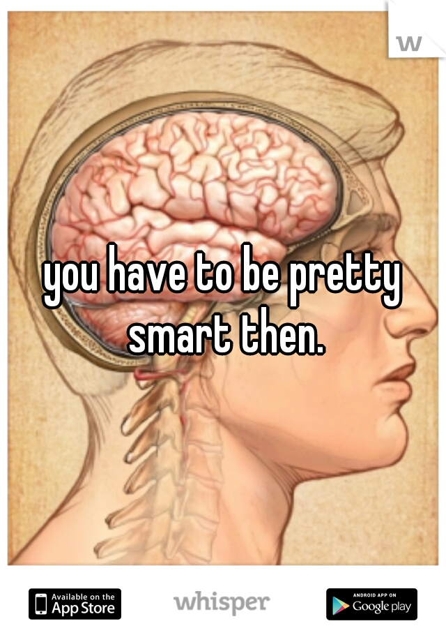 you have to be pretty smart then.