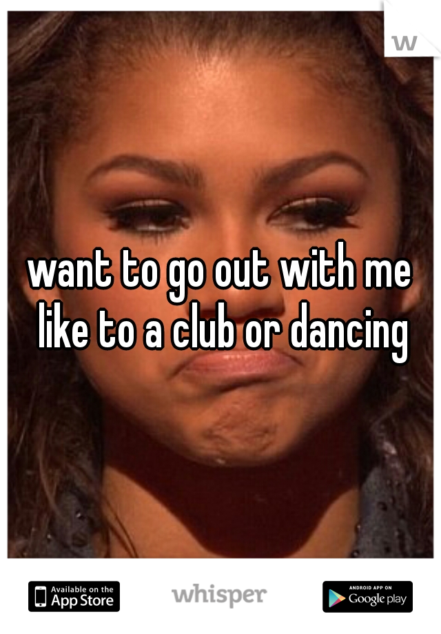 want to go out with me like to a club or dancing