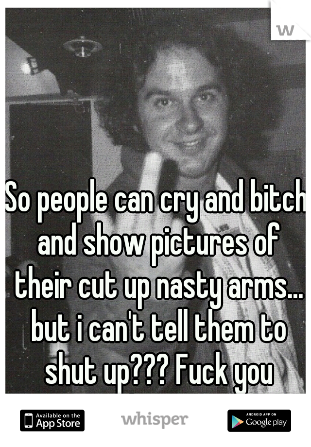 So people can cry and bitch and show pictures of their cut up nasty arms... but i can't tell them to shut up??? Fuck you whisper !