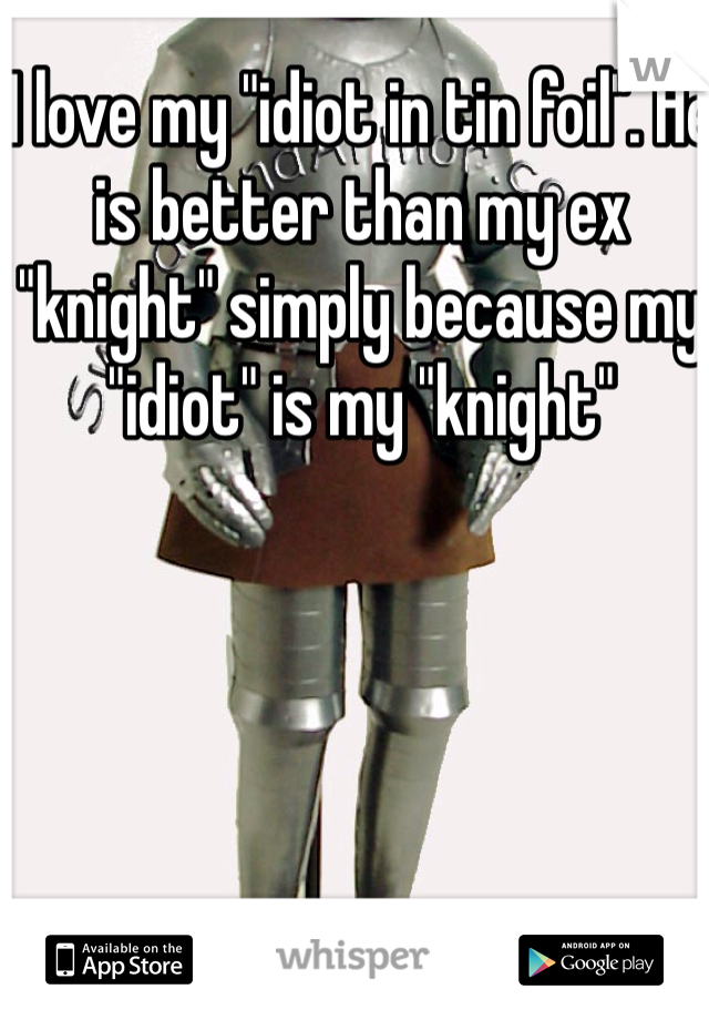 I love my "idiot in tin foil". He is better than my ex "knight" simply because my "idiot" is my "knight"