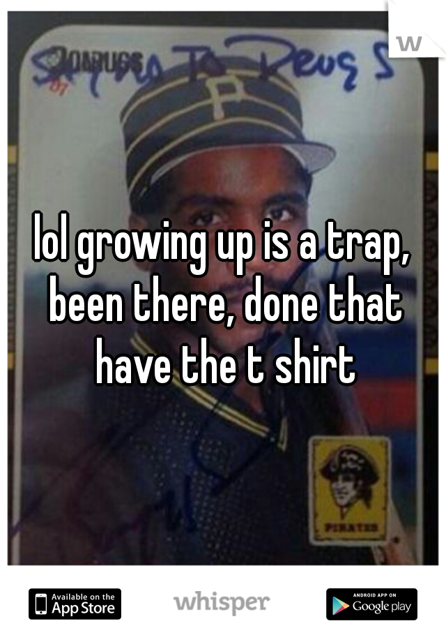 lol growing up is a trap, been there, done that have the t shirt