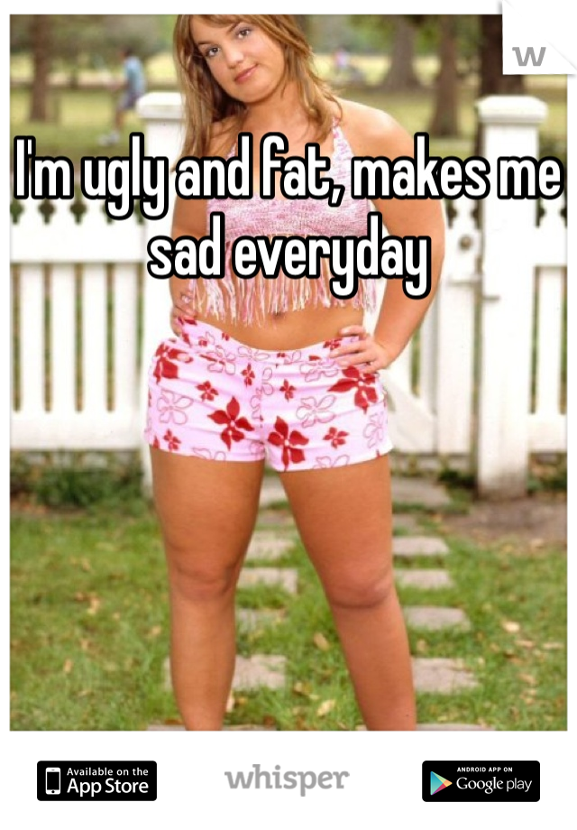 I'm ugly and fat, makes me sad everyday