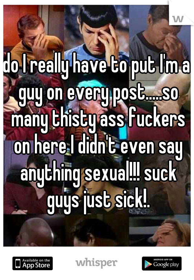 do I really have to put I'm a guy on every post.....so many thisty ass fuckers on here I didn't even say anything sexual!!! suck guys just sick!.