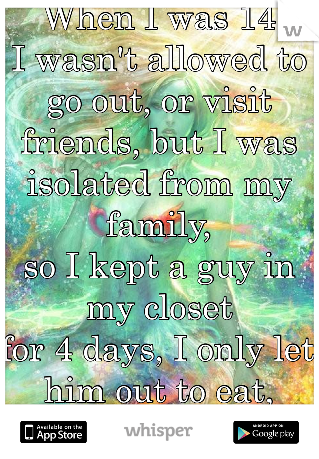 When I was 14
I wasn't allowed to 
go out, or visit friends, but I was isolated from my family, 
so I kept a guy in my closet
for 4 days, I only let him out to eat, potty, and f#ck me. 