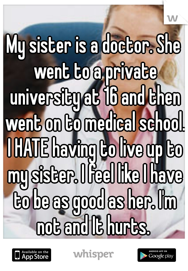 My sister is a doctor. She went to a private university at 16 and then went on to medical school. I HATE having to live up to my sister. I feel like I have to be as good as her. I'm not and It hurts. 