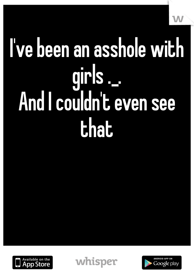 I've been an asshole with girls ._.
And I couldn't even see that 