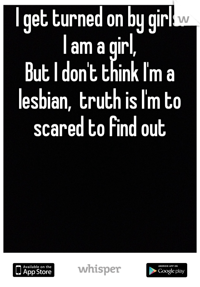 I get turned on by girls:
I am a girl,
But I don't think I'm a lesbian,  truth is I'm to scared to find out 