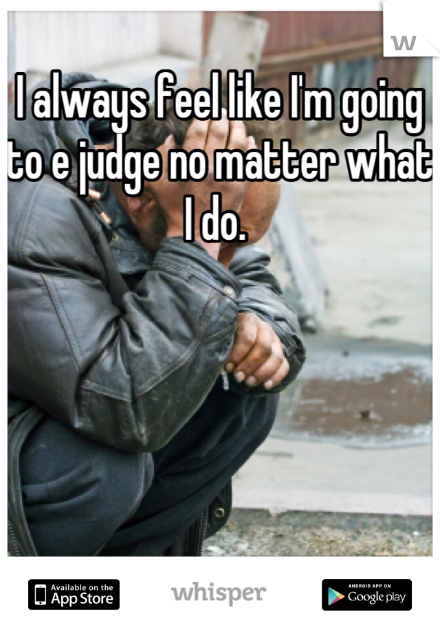 I always feel like I'm going to e judge no matter what I do. 