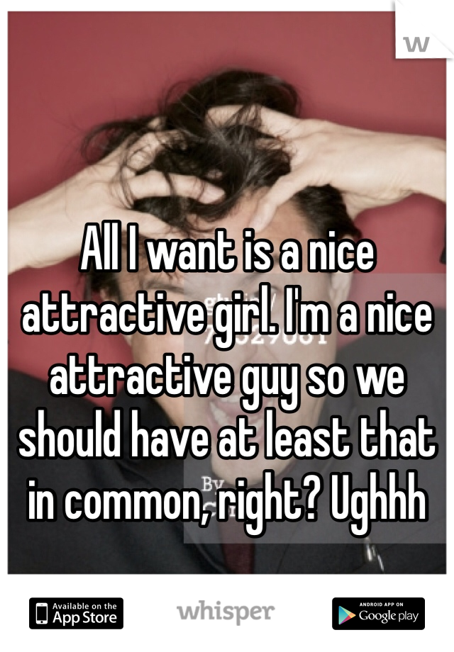 All I want is a nice attractive girl. I'm a nice attractive guy so we should have at least that in common, right? Ughhh 