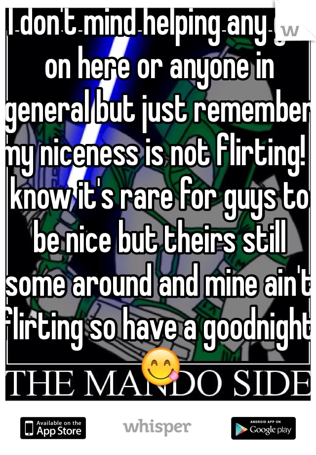 I don't mind helping any girl on here or anyone in general but just remember my niceness is not flirting! I know it's rare for guys to be nice but theirs still some around and mine ain't flirting so have a goodnight 😋